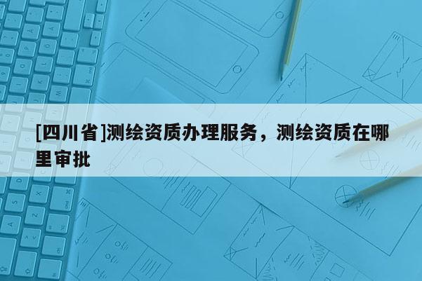 [四川省]测绘资质办理服务，测绘资质在哪里审批