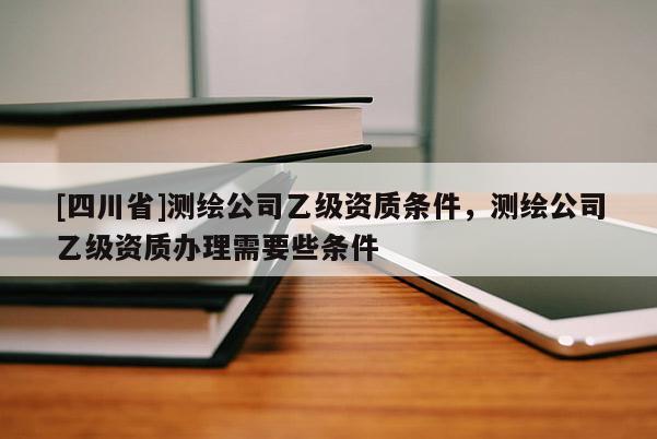[四川省]测绘公司乙级资质条件，测绘公司乙级资质办理需要些条件