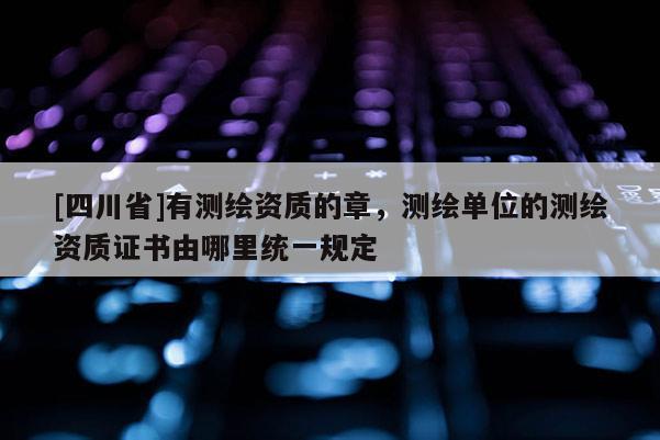 [四川省]有测绘资质的章，测绘单位的测绘资质证书由哪里统一规定