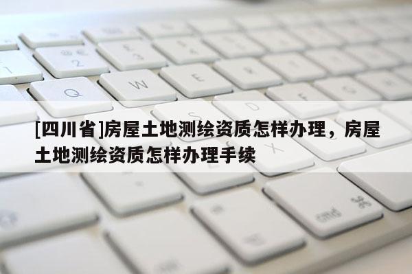 [四川省]房屋土地测绘资质怎样办理，房屋土地测绘资质怎样办理手续