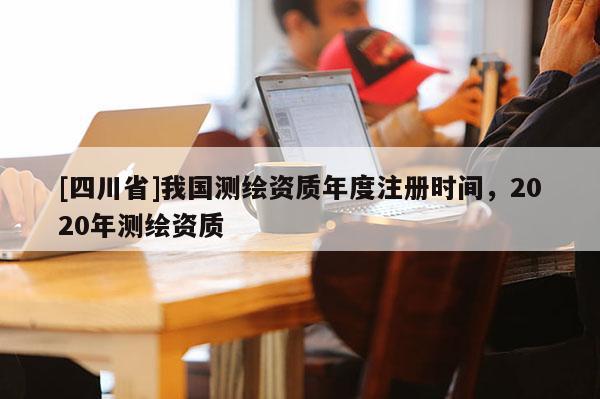 [四川省]我国测绘资质年度注册时间，2020年测绘资质