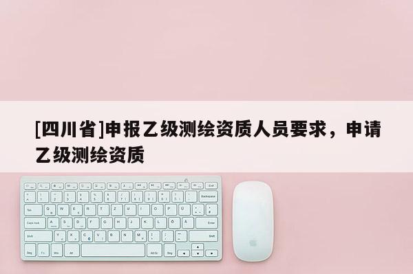 [四川省]申报乙级测绘资质人员要求，申请乙级测绘资质