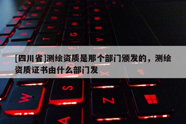 [四川省]测绘资质是那个部门颁发的，测绘资质证书由什么部门发