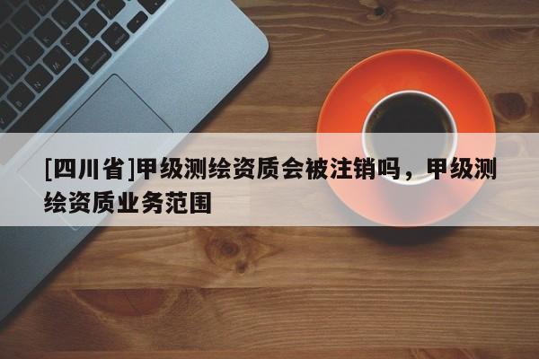 [四川省]甲级测绘资质会被注销吗，甲级测绘资质业务范围