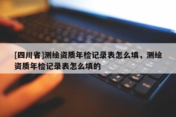 [四川省]测绘资质年检记录表怎么填，测绘资质年检记录表怎么填的