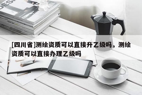 [四川省]测绘资质可以直接升乙级吗，测绘资质可以直接办理乙级吗