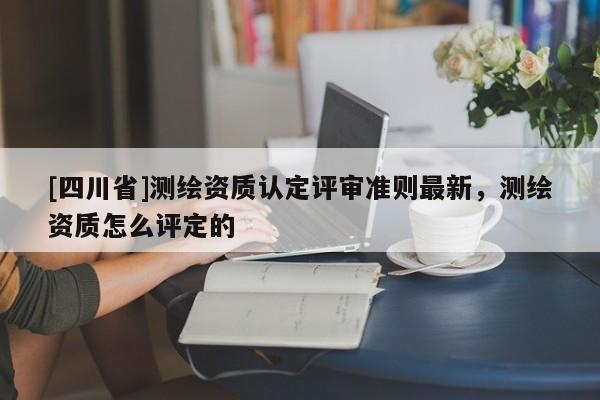 [四川省]测绘资质认定评审准则最新，测绘资质怎么评定的