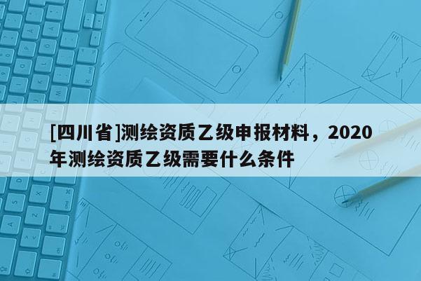 [四川省]测绘资质乙级申报材料，2020年测绘资质乙级需要什么条件