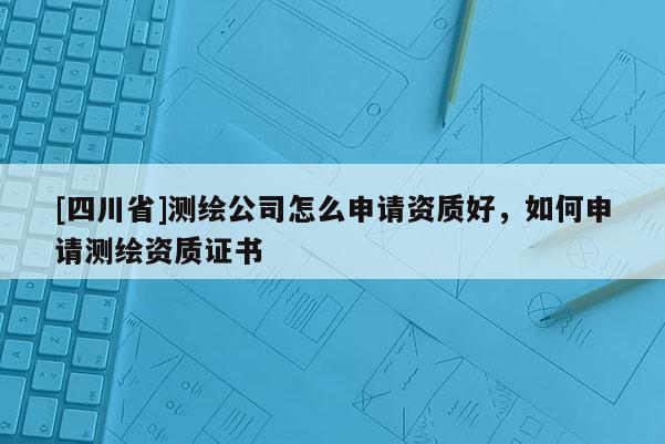 [四川省]测绘公司怎么申请资质好，如何申请测绘资质证书