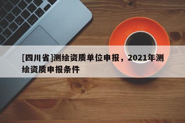 [四川省]测绘资质单位申报，2021年测绘资质申报条件