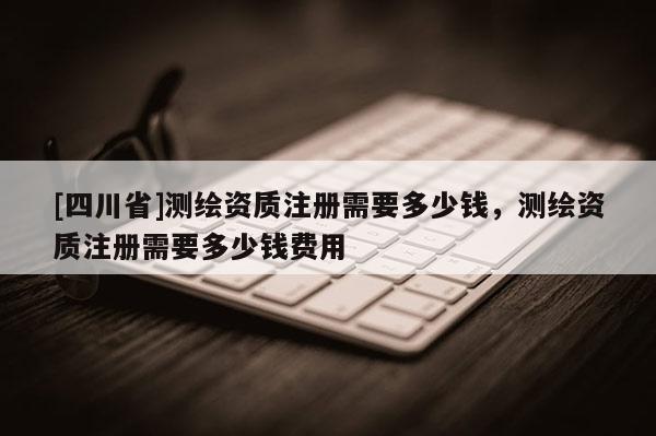 [四川省]测绘资质注册需要多少钱，测绘资质注册需要多少钱费用