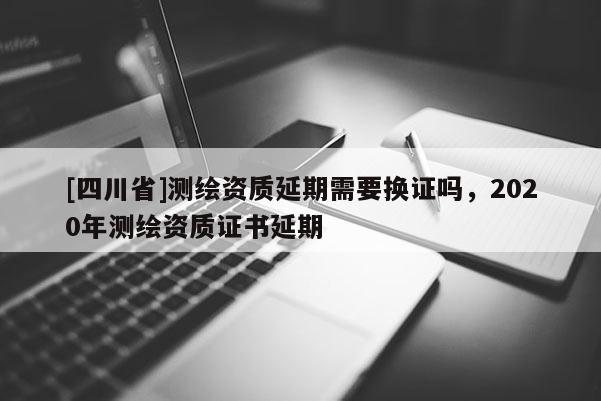 [四川省]测绘资质延期需要换证吗，2020年测绘资质证书延期