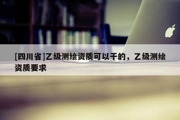 [四川省]乙级测绘资质可以干的，乙级测绘资质要求