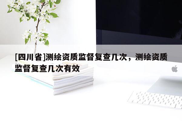 [四川省]测绘资质监督复查几次，测绘资质监督复查几次有效