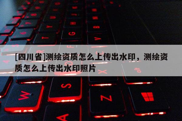 [四川省]测绘资质怎么上传出水印，测绘资质怎么上传出水印照片