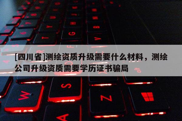 [四川省]测绘资质升级需要什么材料，测绘公司升级资质需要学历证书骗局
