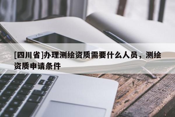 [四川省]办理测绘资质需要什么人员，测绘资质申请条件