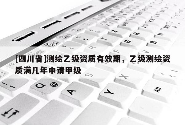 [四川省]测绘乙级资质有效期，乙级测绘资质满几年申请甲级