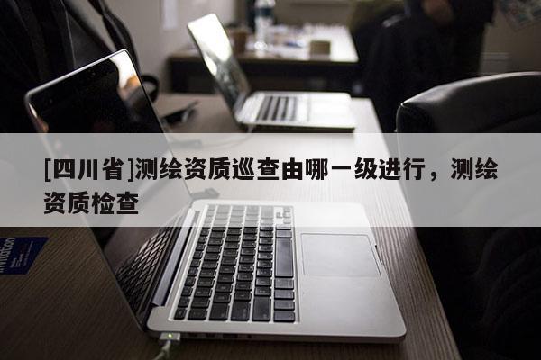 [四川省]测绘资质巡查由哪一级进行，测绘资质检查