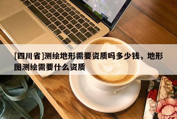 [四川省]测绘地形需要资质吗多少钱，地形图测绘需要什么资质