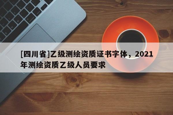[四川省]乙级测绘资质证书字体，2021年测绘资质乙级人员要求