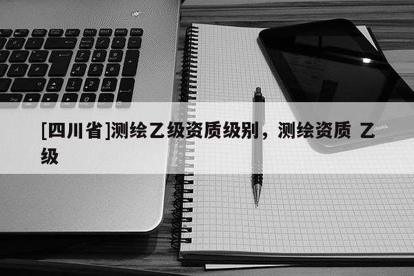 [四川省]测绘乙级资质级别，测绘资质 乙级
