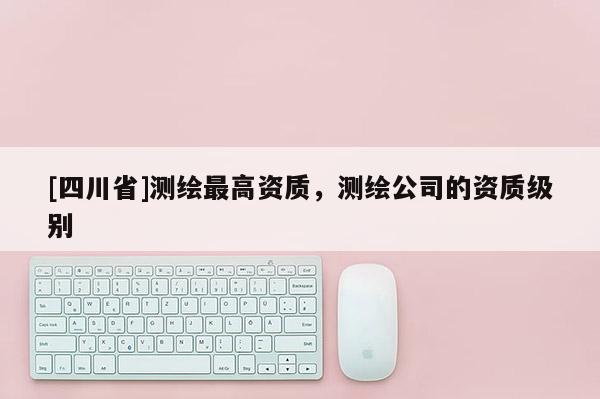 [四川省]测绘最高资质，测绘公司的资质级别
