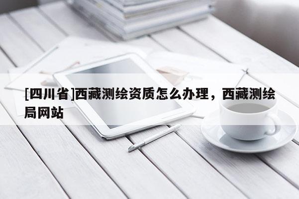 [四川省]西藏测绘资质怎么办理，西藏测绘局网站