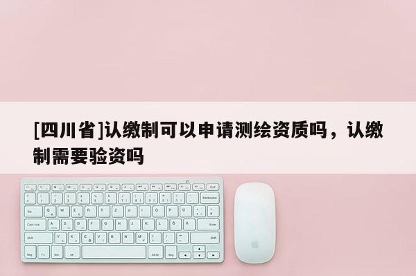 [四川省]认缴制可以申请测绘资质吗，认缴制需要验资吗
