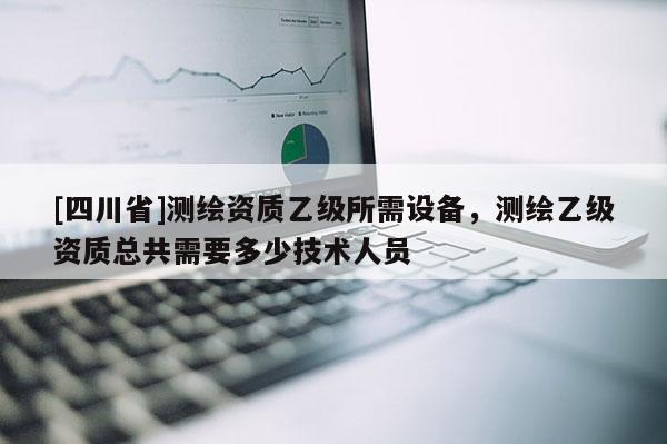 [四川省]测绘资质乙级所需设备，测绘乙级资质总共需要多少技术人员