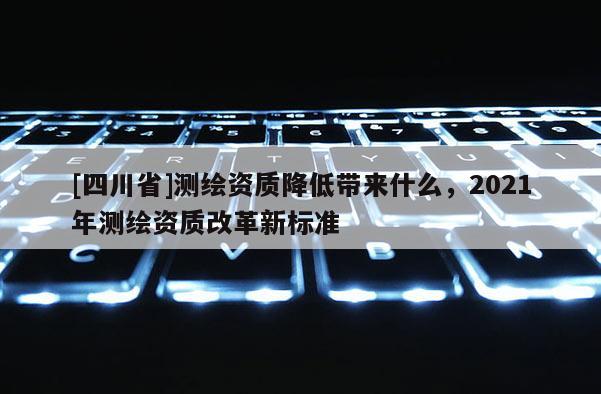 [四川省]测绘资质降低带来什么，2021年测绘资质改革新标准