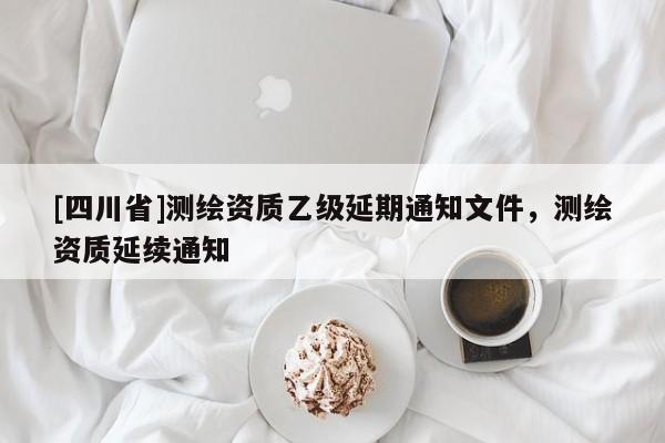 [四川省]测绘资质乙级延期通知文件，测绘资质延续通知