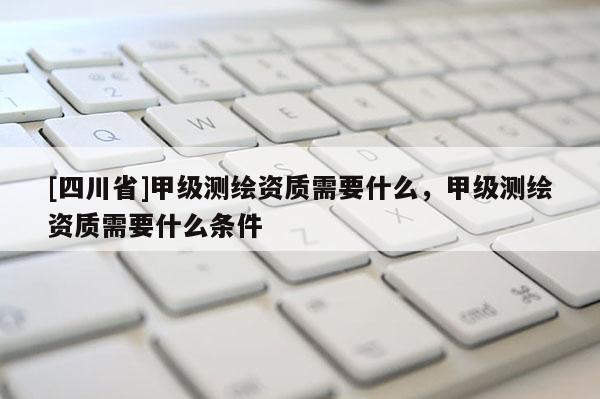 [四川省]甲级测绘资质需要什么，甲级测绘资质需要什么条件