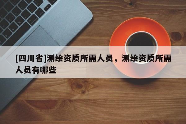 [四川省]测绘资质所需人员，测绘资质所需人员有哪些
