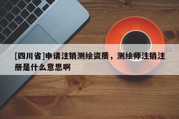 [四川省]申请注销测绘资质，测绘师注销注册是什么意思啊