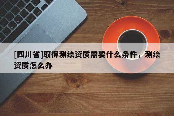 [四川省]取得测绘资质需要什么条件，测绘资质怎么办