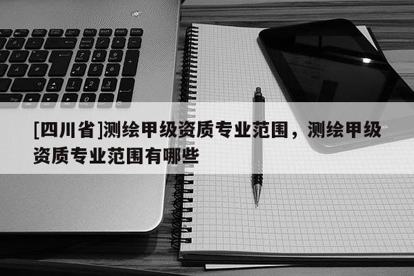 [四川省]测绘甲级资质专业范围，测绘甲级资质专业范围有哪些
