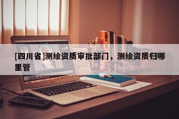 [四川省]测绘资质审批部门，测绘资质归哪里管