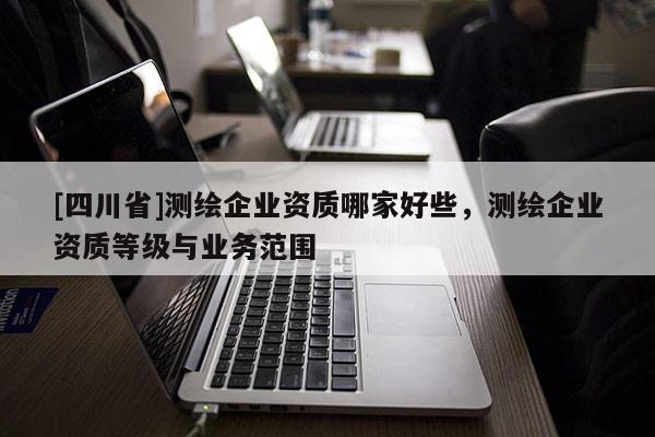 [四川省]测绘企业资质哪家好些，测绘企业资质等级与业务范围