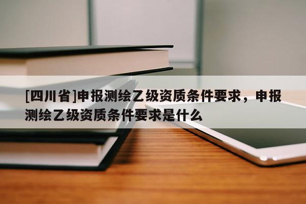 [四川省]申报测绘乙级资质条件要求，申报测绘乙级资质条件要求是什么