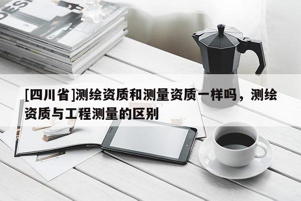 [四川省]测绘资质和测量资质一样吗，测绘资质与工程测量的区别