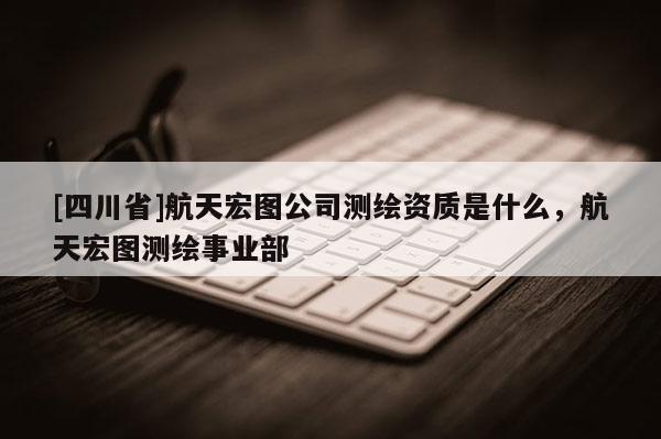 [四川省]航天宏图公司测绘资质是什么，航天宏图测绘事业部