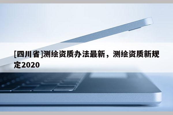 [四川省]测绘资质办法最新，测绘资质新规定2020