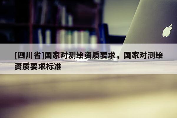 [四川省]国家对测绘资质要求，国家对测绘资质要求标准