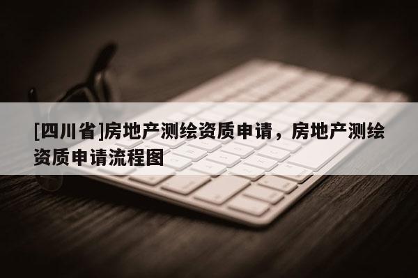 [四川省]房地产测绘资质申请，房地产测绘资质申请流程图