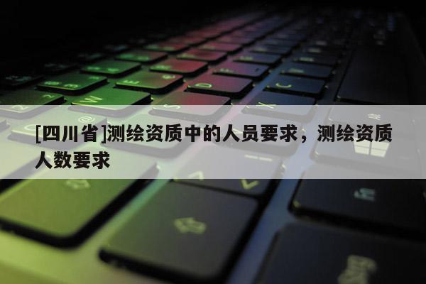 [四川省]测绘资质中的人员要求，测绘资质人数要求