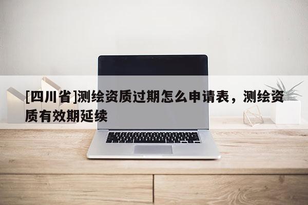 [四川省]测绘资质过期怎么申请表，测绘资质有效期延续