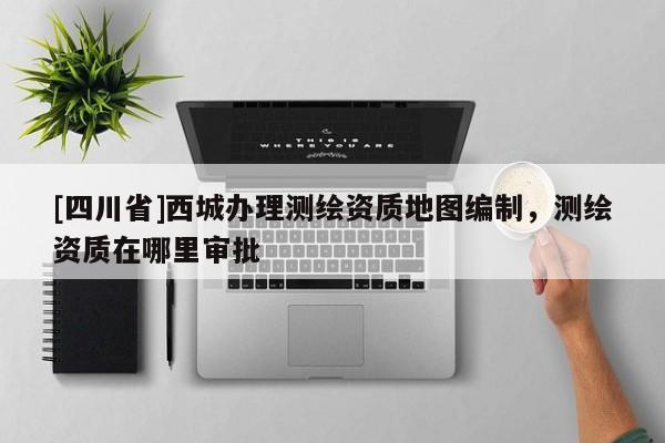 [四川省]西城办理测绘资质地图编制，测绘资质在哪里审批