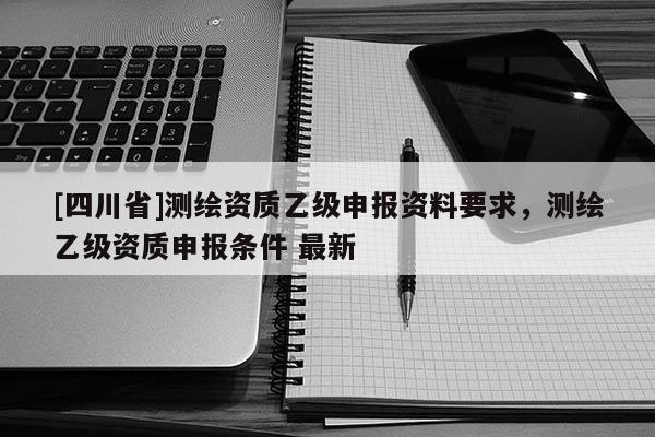 [四川省]测绘资质乙级申报资料要求，测绘乙级资质申报条件 最新