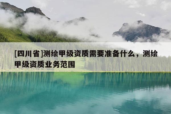 [四川省]测绘甲级资质需要准备什么，测绘甲级资质业务范围